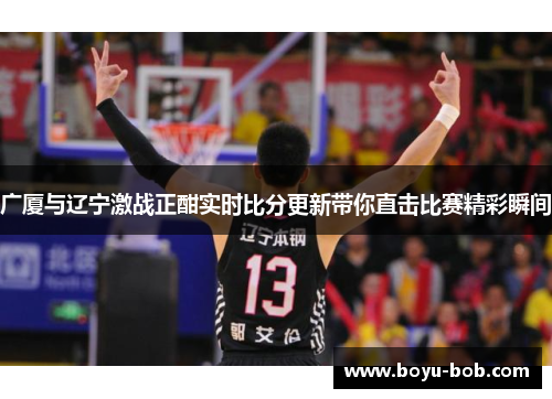 广厦与辽宁激战正酣实时比分更新带你直击比赛精彩瞬间