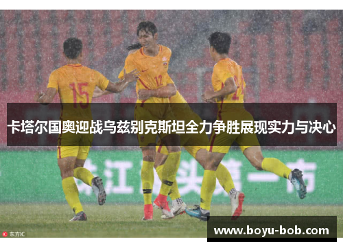 卡塔尔国奥迎战乌兹别克斯坦全力争胜展现实力与决心